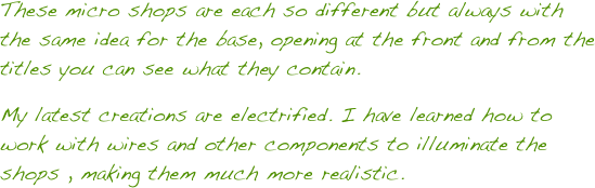 These micro shops are each so different but always with the same idea for the base, opening at the front and from the titles you can see what they contain.
My latest creations are electrified. I have learned how to work with wires and other components to illuminate the shops , making them much more realistic. 
